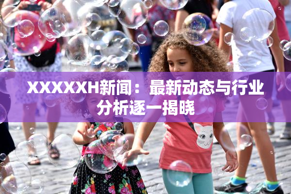 XXXXXH新闻：最新动态与行业分析逐一揭晓