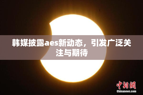 韩媒披露aes新动态，引发广泛关注与期待