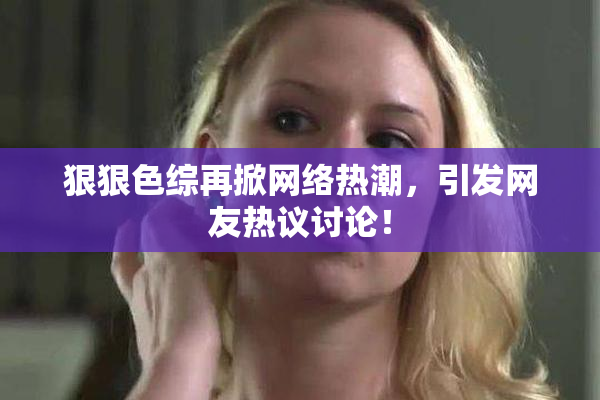 狠狠色综再掀网络热潮，引发网友热议讨论！