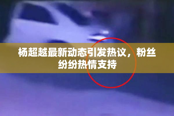 杨超越最新动态引发热议，粉丝纷纷热情支持