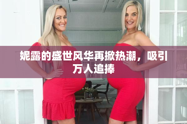 妮露的盛世风华再掀热潮，吸引万人追捧