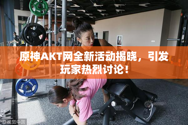 原神AKT网全新活动揭晓，引发玩家热烈讨论！