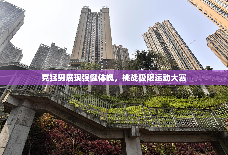 克猛男展现强健体魄，挑战极限运动大赛