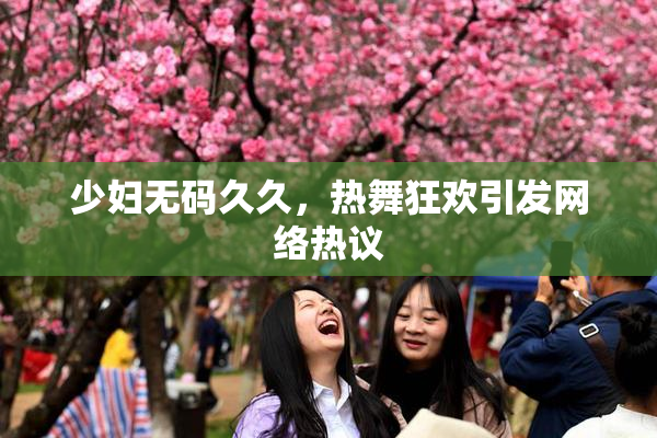 少妇无码久久，热舞狂欢引发网络热议