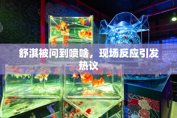 舒淇被问到喷啥，现场反应引发热议