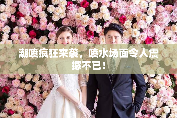潮喷疯狂来袭，喷水场面令人震撼不已！