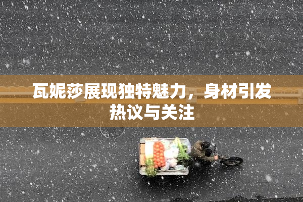 瓦妮莎展现独特魅力，身材引发热议与关注