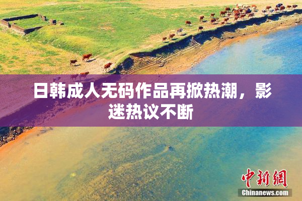 日韩成人无码作品再掀热潮，影迷热议不断