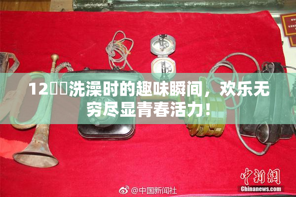 12妺妺洗澡时的趣味瞬间，欢乐无穷尽显青春活力！