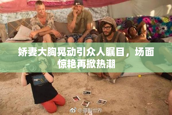 娇妻大胸晃动引众人瞩目，场面惊艳再掀热潮