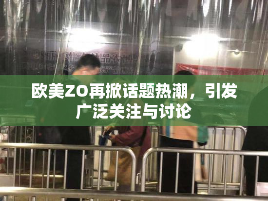 欧美ZO再掀话题热潮，引发广泛关注与讨论
