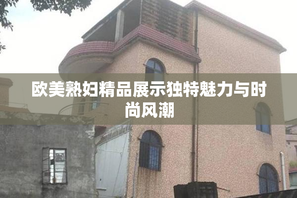 欧美熟妇精品展示独特魅力与时尚风潮