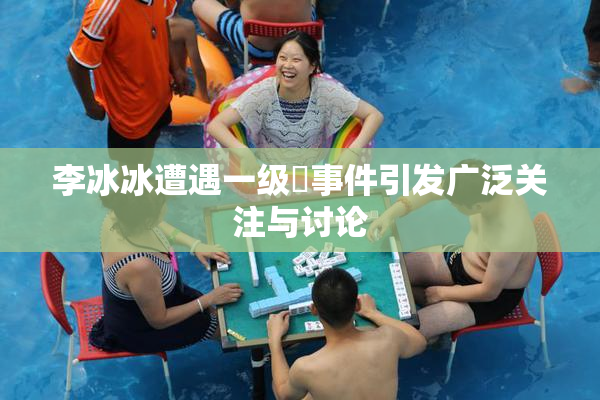 李冰冰遭遇一级婬事件引发广泛关注与讨论