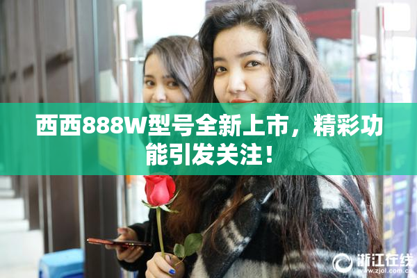 西西888W型号全新上市，精彩功能引发关注！