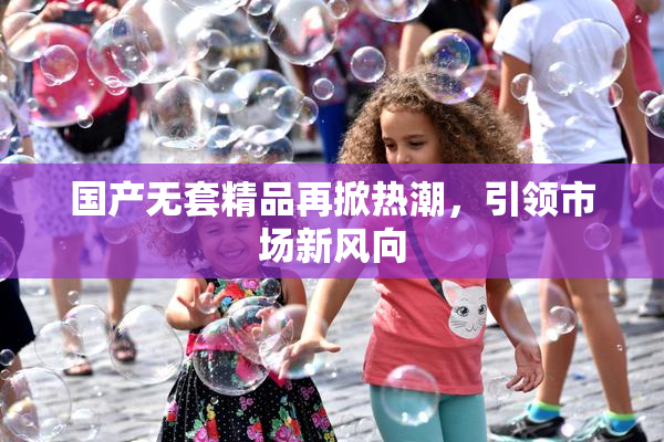 国产无套精品再掀热潮，引领市场新风向