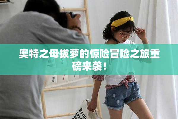 奥特之母拔萝的惊险冒险之旅重磅来袭！