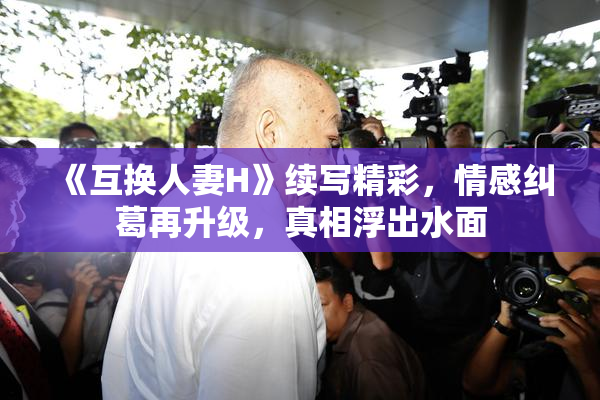 《互换人妻H》续写精彩，情感纠葛再升级，真相浮出水面