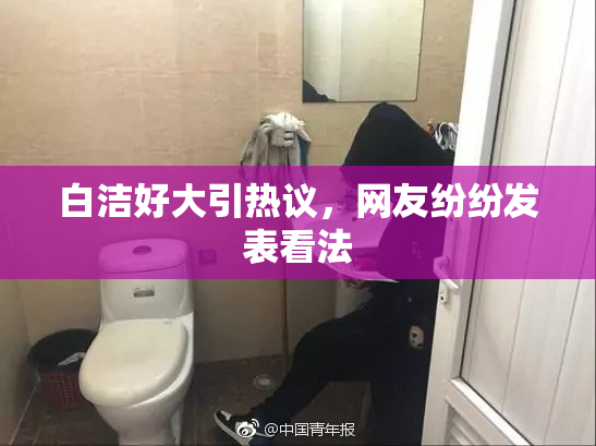 白洁好大引热议，网友纷纷发表看法