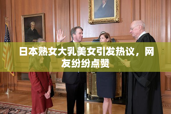 日本熟女大乳美女引发热议，网友纷纷点赞