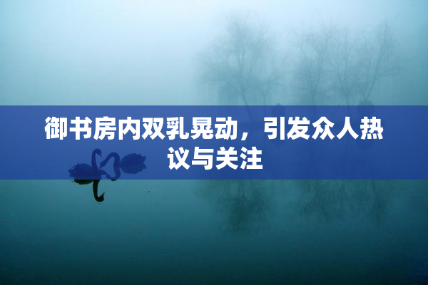 御书房内双乳晃动，引发众人热议与关注