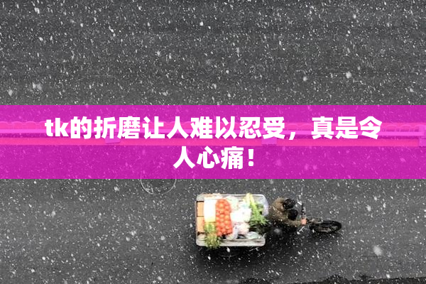 tk的折磨让人难以忍受，真是令人心痛！