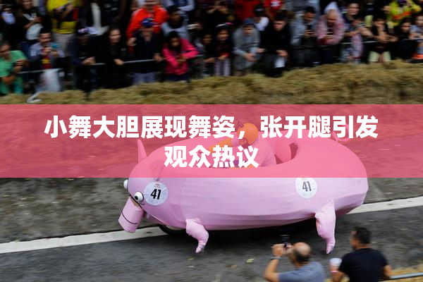 小舞大胆展现舞姿，张开腿引发观众热议