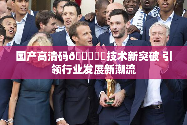 国产高清码🔞❌‌技术新突破 引领行业发展新潮流
