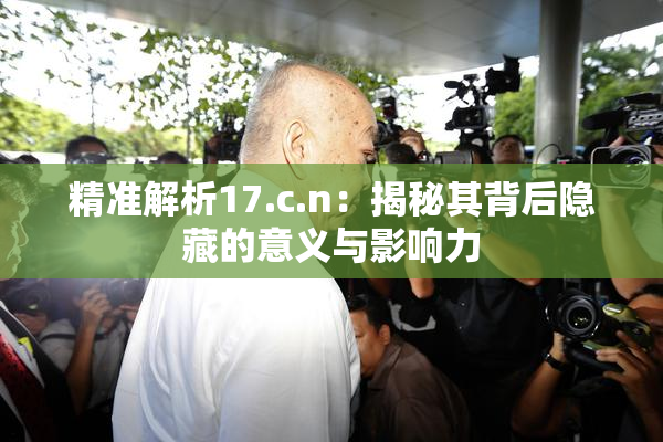 精准解析17.c.n：揭秘其背后隐藏的意义与影响力
