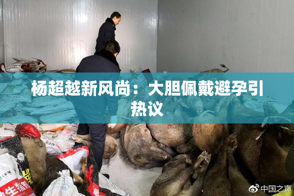 杨超越新风尚：大胆佩戴避孕引热议