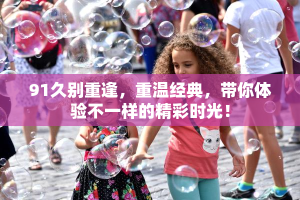 91久别重逢，重温经典，带你体验不一样的精彩时光！