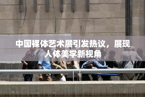 中国裸体艺术展引发热议，展现人体美学新视角