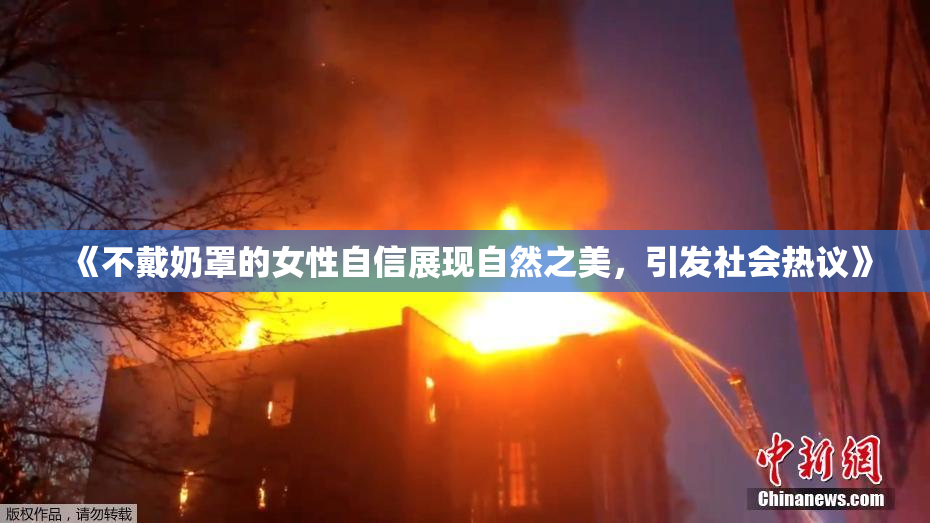 《不戴奶罩的女性自信展现自然之美，引发社会热议》