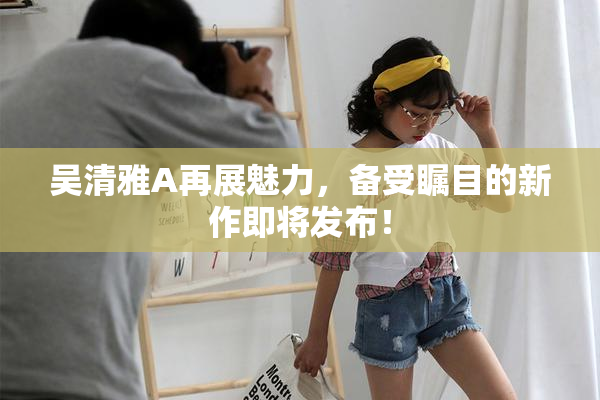 吴清雅A再展魅力，备受瞩目的新作即将发布！