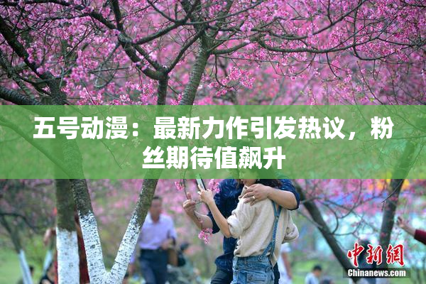 五号动漫：最新力作引发热议，粉丝期待值飙升