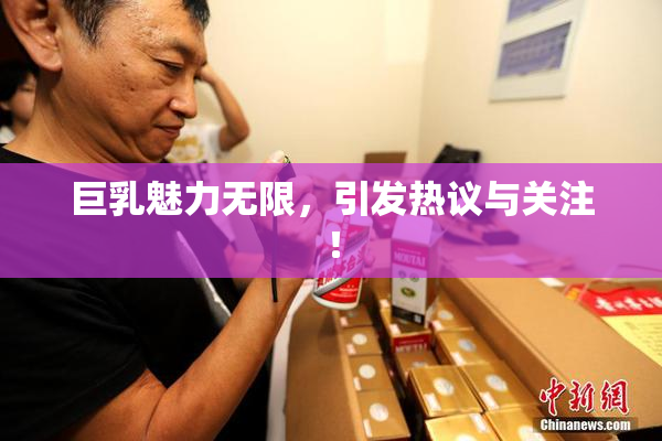 巨乳魅力无限，引发热议与关注！