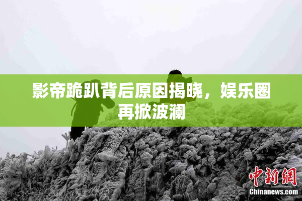 影帝跪趴背后原因揭晓，娱乐圈再掀波澜