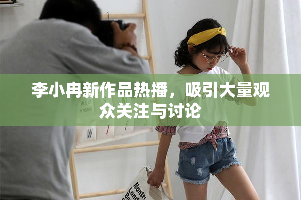 李小冉新作品热播，吸引大量观众关注与讨论