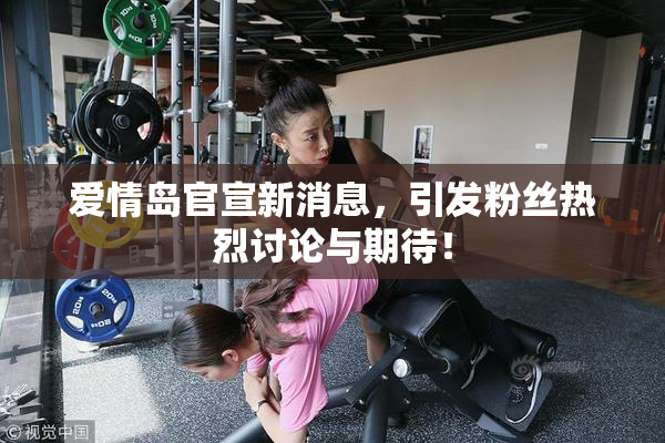 爱情岛官宣新消息，引发粉丝热烈讨论与期待！