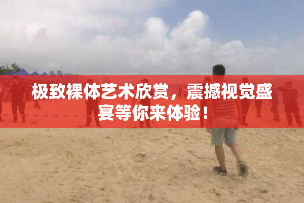 极致裸体艺术欣赏，震撼视觉盛宴等你来体验！