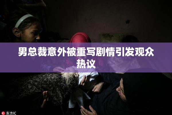 男总裁意外被重写剧情引发观众热议