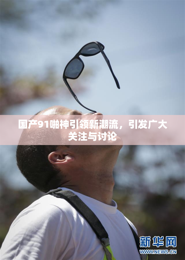 国产91啪神引领新潮流，引发广大关注与讨论