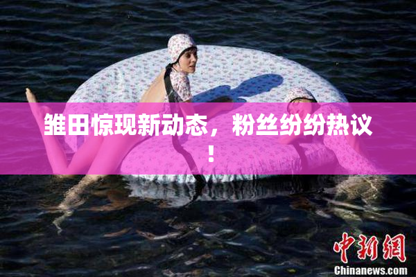 雏田惊现新动态，粉丝纷纷热议！