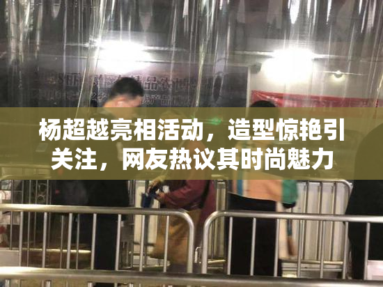 杨超越亮相活动，造型惊艳引关注，网友热议其时尚魅力
