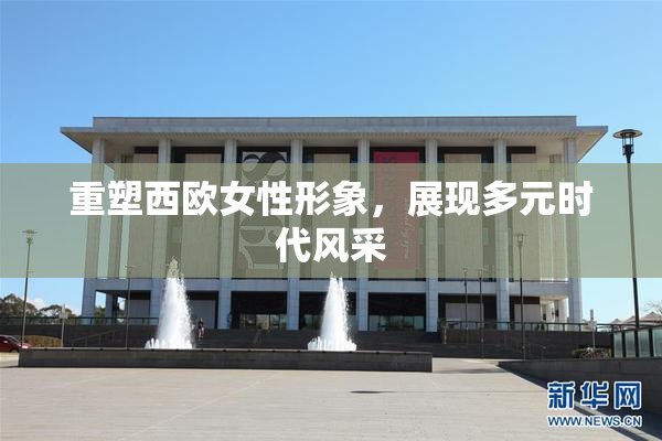 重塑西欧女性形象，展现多元时代风采