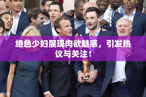 绝色少妇展现肉欲魅惑，引发热议与关注！