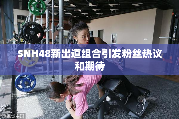 SNH48新出道组合引发粉丝热议和期待