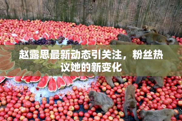 赵露思最新动态引关注，粉丝热议她的新变化