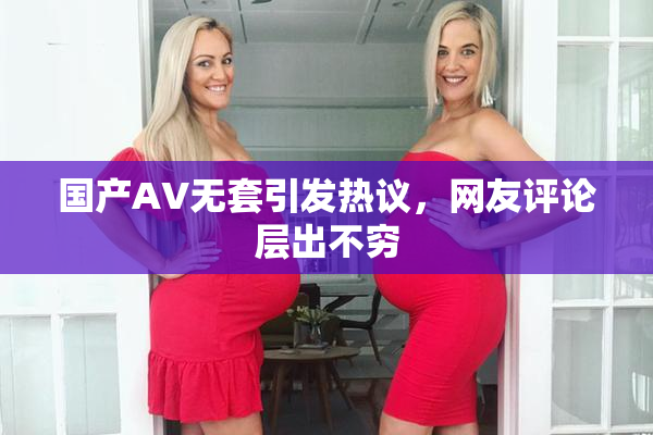 国产AV无套引发热议，网友评论层出不穷