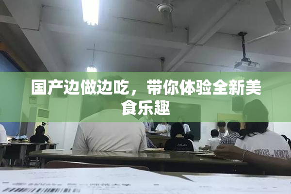 国产边做边吃，带你体验全新美食乐趣