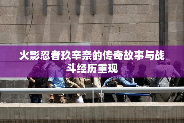 火影忍者玖辛奈的传奇故事与战斗经历重现